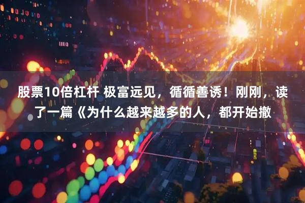 股票10倍杠杆 极富远见，循循善诱！刚刚，读了一篇《为什么越来越多的人，都开始撤