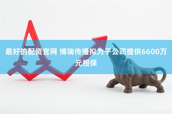 最好的配资官网 博瑞传播拟为子公司提供6600万元担保