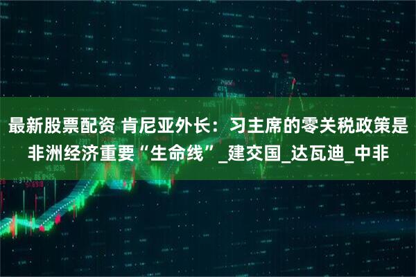 最新股票配资 肯尼亚外长：习主席的零关税政策是非洲经济重要“生命线”_建交国_达瓦迪_中非