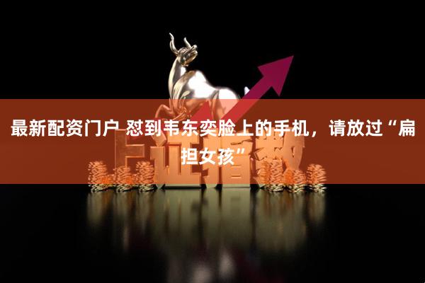 最新配资门户 怼到韦东奕脸上的手机，请放过“扁担女孩”