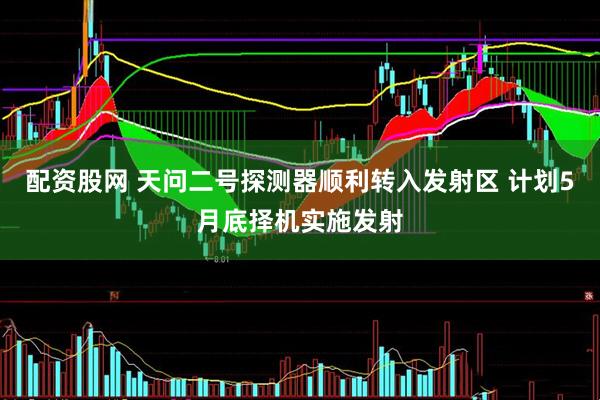 配资股网 天问二号探测器顺利转入发射区 计划5月底择机实施发射