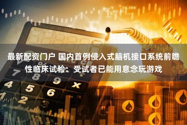 最新配资门户 国内首例侵入式脑机接口系统前瞻性临床试验：受试者已能用意念玩游戏