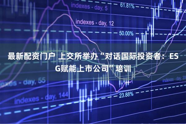 最新配资门户 上交所举办“对话国际投资者：ESG赋能上市公司”培训