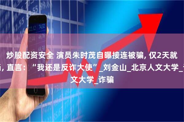 炒股配资安全 演员朱时茂自曝接连被骗, 仅2天就上当, 直言：“我还是反诈大使”_刘金山_北京人文大学_诈骗