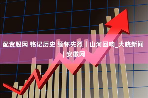 配资股网 铭记历史 缅怀先烈丨山河回响_大皖新闻 | 安徽网
