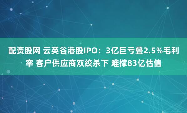 配资股网 云英谷港股IPO：3亿巨亏叠2.5%毛利率 客户供应商双绞杀下 难撑83亿估值