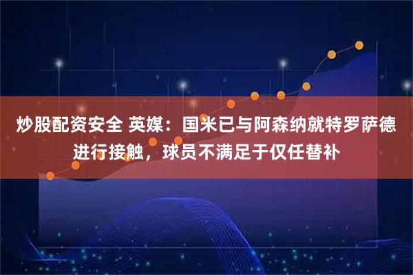炒股配资安全 英媒：国米已与阿森纳就特罗萨德进行接触，球员不满足于仅任替补