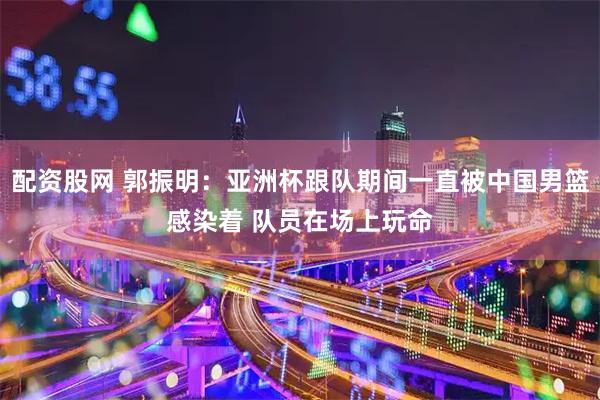 配资股网 郭振明：亚洲杯跟队期间一直被中国男篮感染着 队员在场上玩命