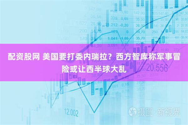 配资股网 美国要打委内瑞拉？西方智库称军事冒险或让西半球大乱