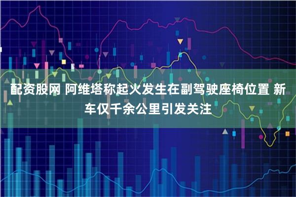 配资股网 阿维塔称起火发生在副驾驶座椅位置 新车仅千余公里引发关注