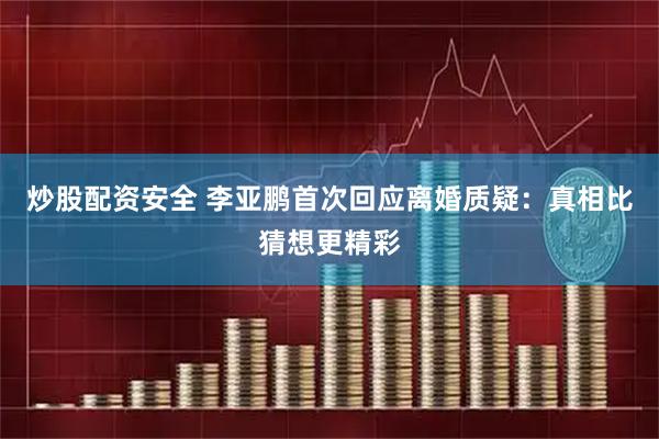 炒股配资安全 李亚鹏首次回应离婚质疑：真相比猜想更精彩