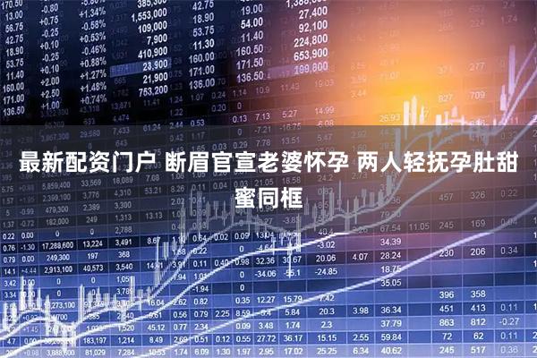 最新配资门户 断眉官宣老婆怀孕 两人轻抚孕肚甜蜜同框