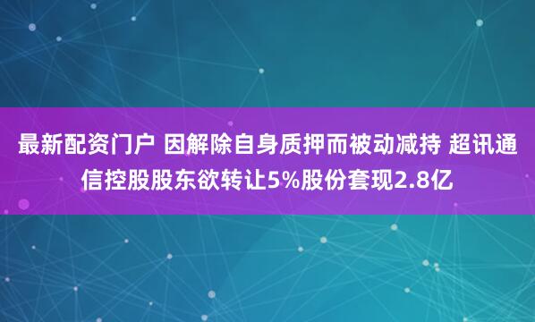最新配资门户 因解除自身质押而被动减持 超讯通信控股股东欲转让5%股份套现2.8亿