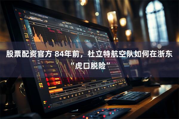 股票配资官方 84年前，杜立特航空队如何在浙东“虎口脱险”