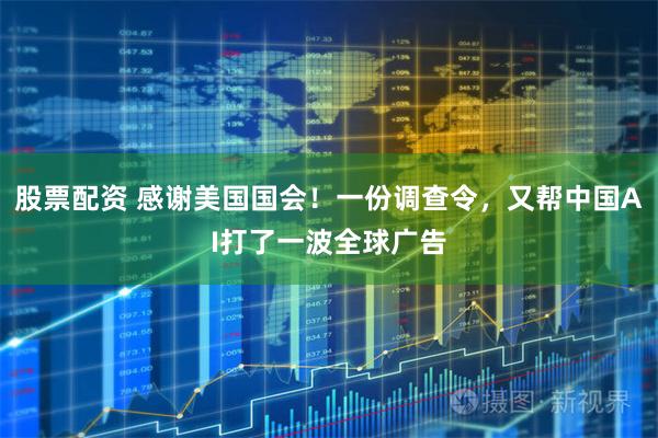 股票配资 感谢美国国会！一份调查令，又帮中国AI打了一波全球广告