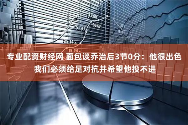 专业配资财经网 面包谈乔治后3节0分:他很出色 我们必须给足对抗并希望他投不进