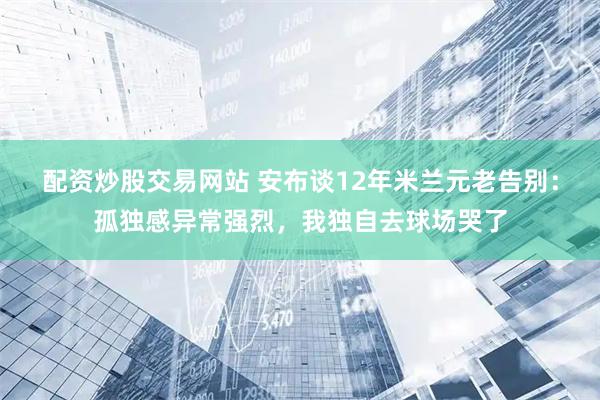 配资炒股交易网站 安布谈12年米兰元老告别:孤独感异常强烈,我独自去球场哭了