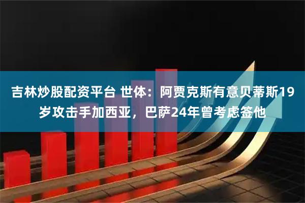 吉林炒股配资平台 世体：阿贾克斯有意贝蒂斯19岁攻击手加西亚，巴萨24年曾考虑签他