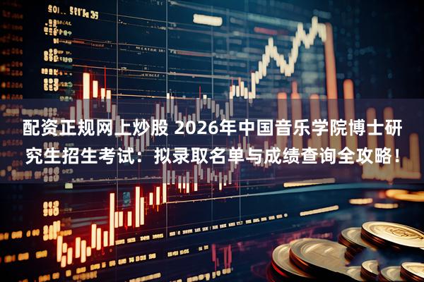 配资正规网上炒股 2026年中国音乐学院博士研究生招生考试：拟录取名单与成绩查询全攻略！