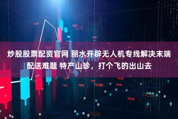 炒股股票配资官网 丽水开辟无人机专线解决末端配送难题 特产山珍，打个飞的出山去