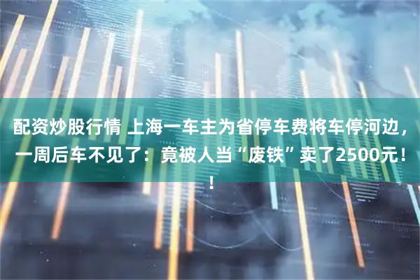 配资炒股行情 上海一车主为省停车费将车停河边，一周后车不见了：竟被人当“废铁”卖了2500元！
